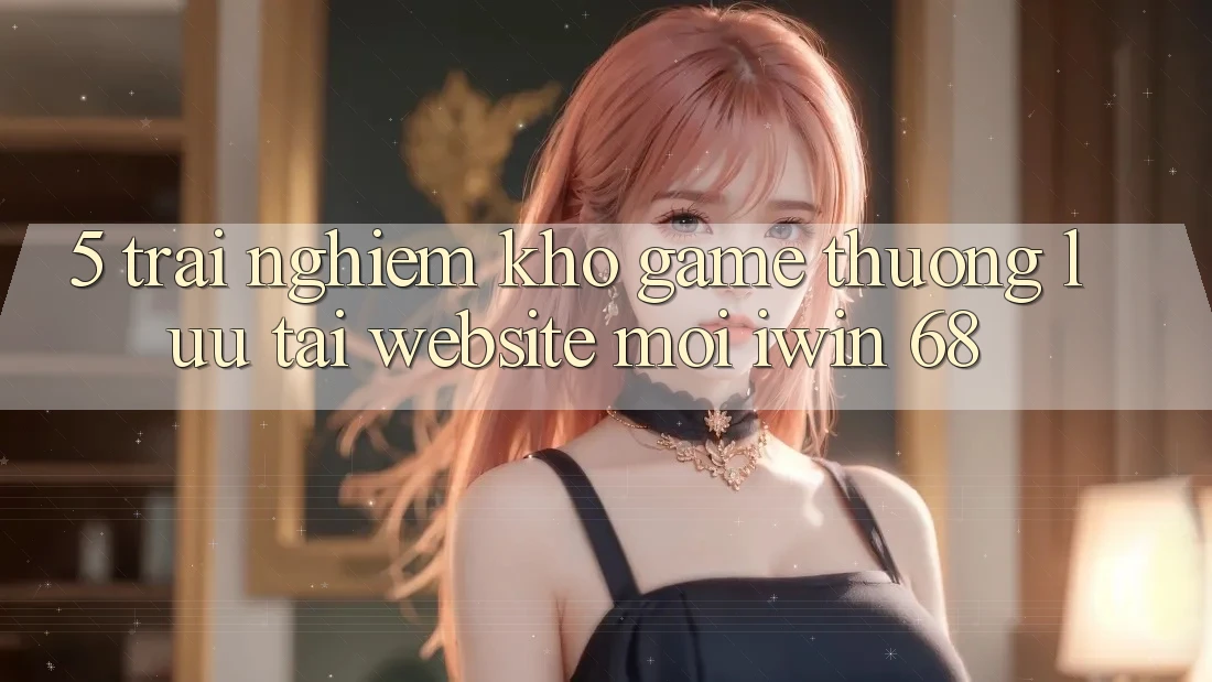 5. Trải nghiệm Kho Game Thượng lưu Tại Website Mới iwin 68 5. Trải nghiệm Kho Game Thượng lưu Tại Website Mới iwin 68
