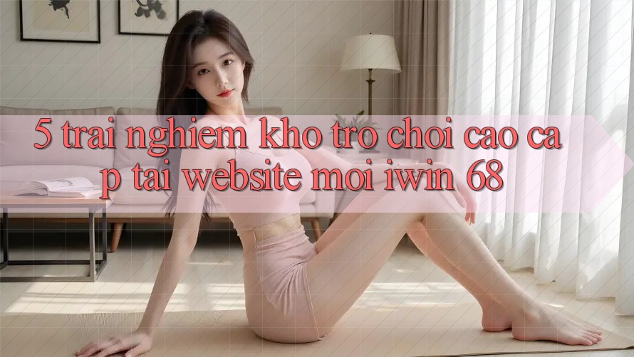 5. Trải nghiệm Kho Trò chơi Cao cấp Tại Website Mới iwin 68 5. Trải nghiệm Kho Trò chơi Cao cấp Tại Website Mới iwin 68