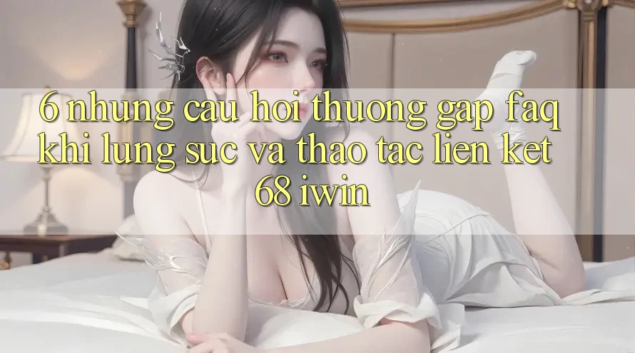 6. Những câu hỏi thường gặp (FAQ) khi lùng sục và thao tác Liên kết 68 iwin 6. Những câu hỏi thường gặp (FAQ) khi lùng sục và thao tác Liên kết 68 iwin