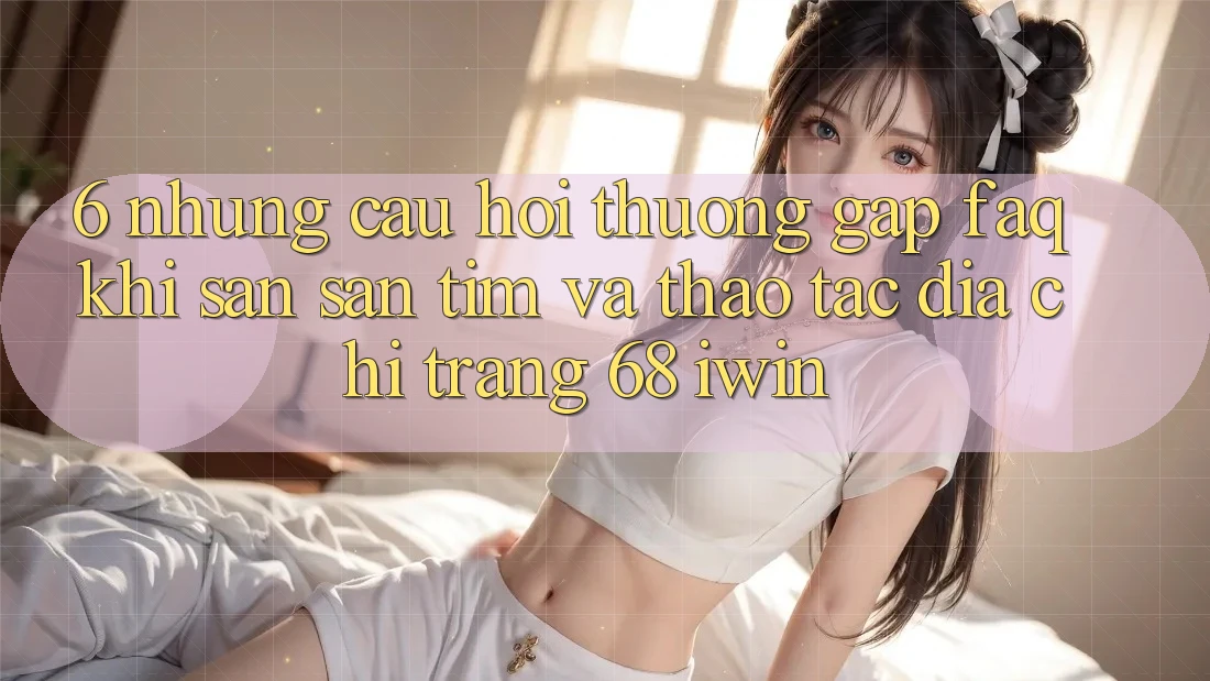 6. Những câu hỏi thường gặp (FAQ) khi săn săn tìm và thao tác Địa chỉ trang 68 iwin 6. Những câu hỏi thường gặp (FAQ) khi săn săn tìm và thao tác Địa chỉ trang 68 iwin