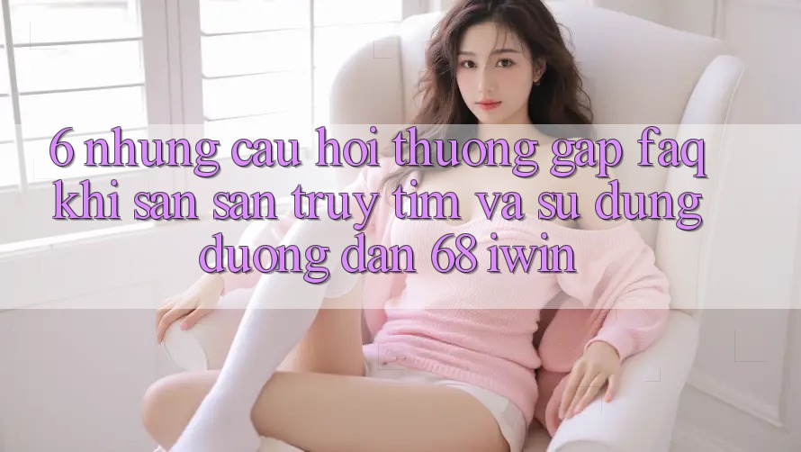 6. Những câu hỏi thường gặp (FAQ) khi săn săn truy tìm và sử dụng Đường dẫn 68 iwin 6. Những câu hỏi thường gặp (FAQ) khi săn săn truy tìm và sử dụng Đường dẫn 68 iwin