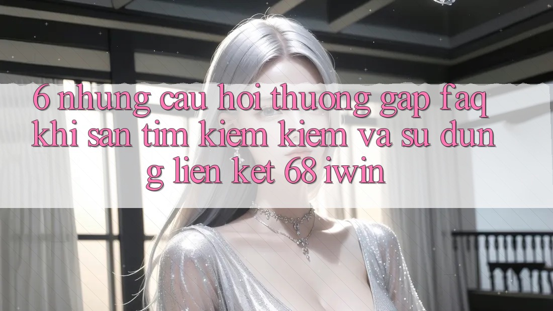 6. Những câu hỏi thường gặp (FAQ) khi săn tìm kiếm kiếm và sử dụng Liên kết 68 iwin