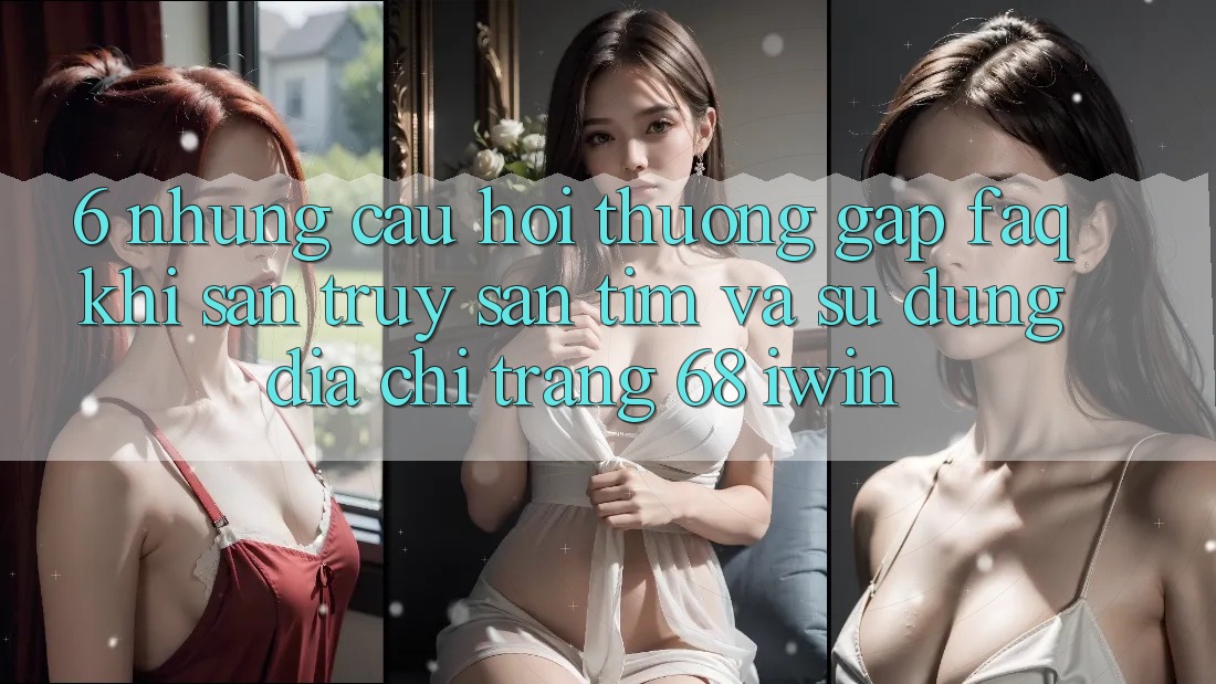 6. Những câu hỏi thường gặp (FAQ) khi săn truy săn tìm và sử dụng Địa chỉ trang 68 iwin