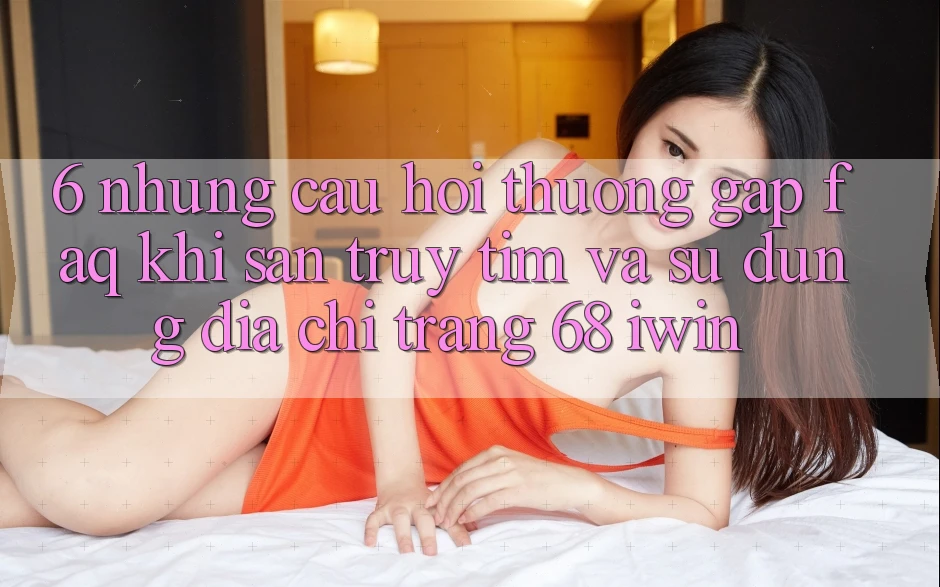 6. Những câu hỏi thường gặp (FAQ) khi săn truy tìm và sử dụng Địa chỉ trang 68 iwin 6. Những câu hỏi thường gặp (FAQ) khi săn truy tìm và sử dụng Địa chỉ trang 68 iwin