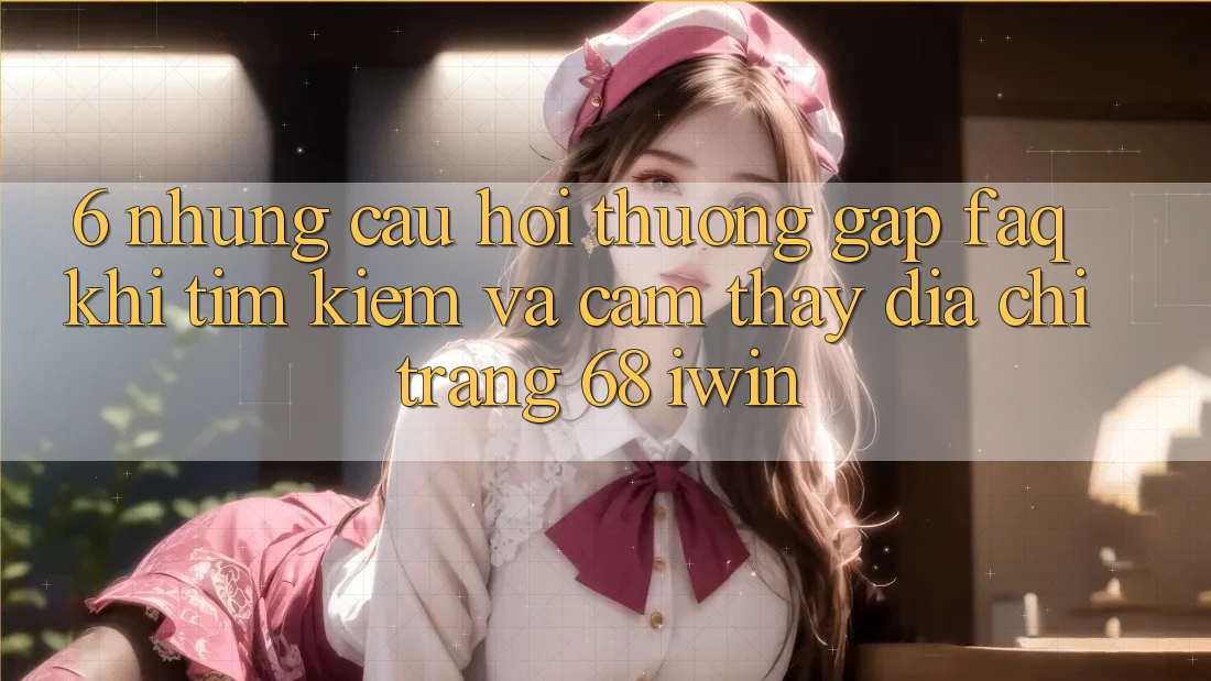 6. Những câu hỏi thường gặp (FAQ) khi tìm kiếm và cảm thấy Địa chỉ trang 68 iwin 6. Những câu hỏi thường gặp (FAQ) khi tìm kiếm và cảm thấy Địa chỉ trang 68 iwin