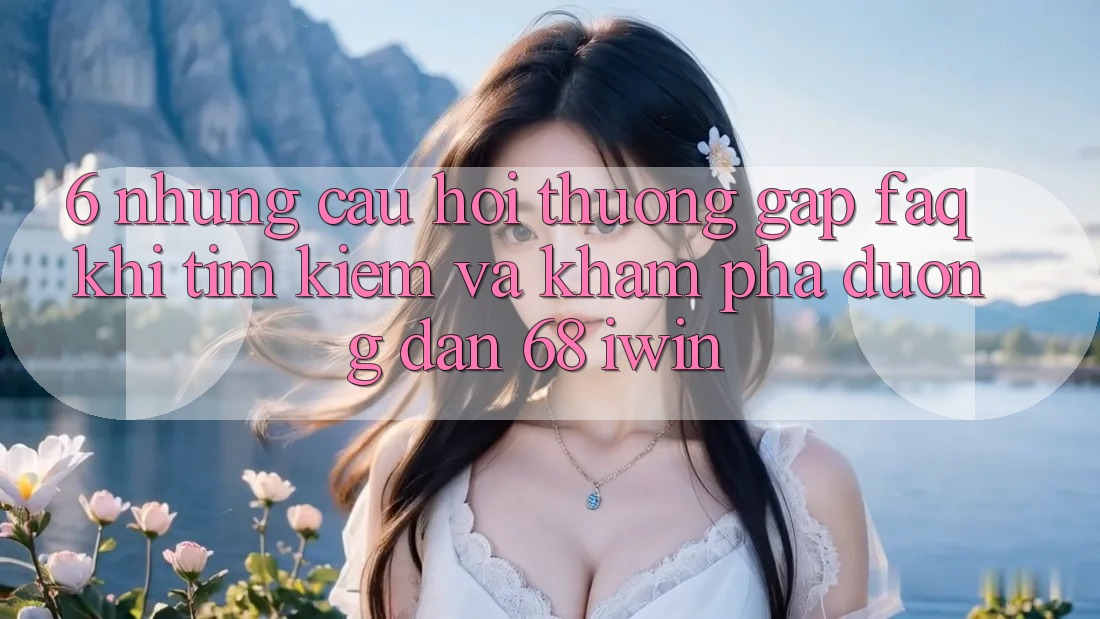 6. Những câu hỏi thường gặp (FAQ) khi tìm kiếm và khám phá Đường dẫn 68 iwin 6. Những câu hỏi thường gặp (FAQ) khi tìm kiếm và khám phá Đường dẫn 68 iwin