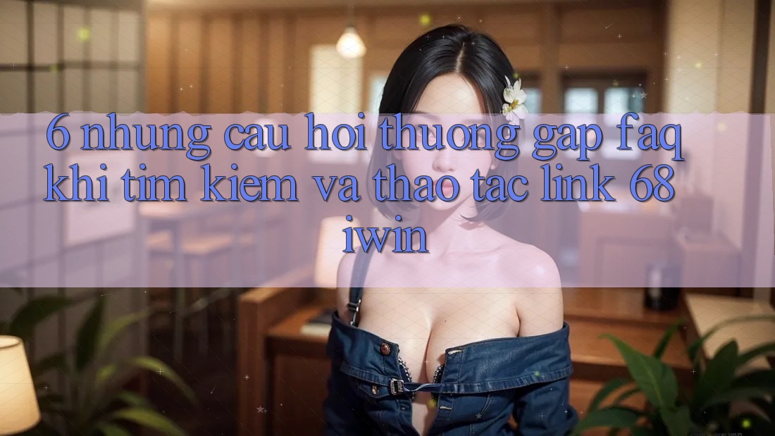 6. Những câu hỏi thường gặp (FAQ) khi tìm kiếm và thao tác Link 68 iwin