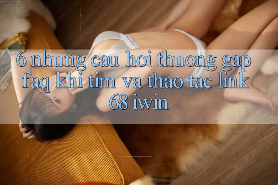 6. Những câu hỏi thường gặp (FAQ) khi tìm và thao tác Link 68 iwin 6. Những câu hỏi thường gặp (FAQ) khi tìm và thao tác Link 68 iwin
