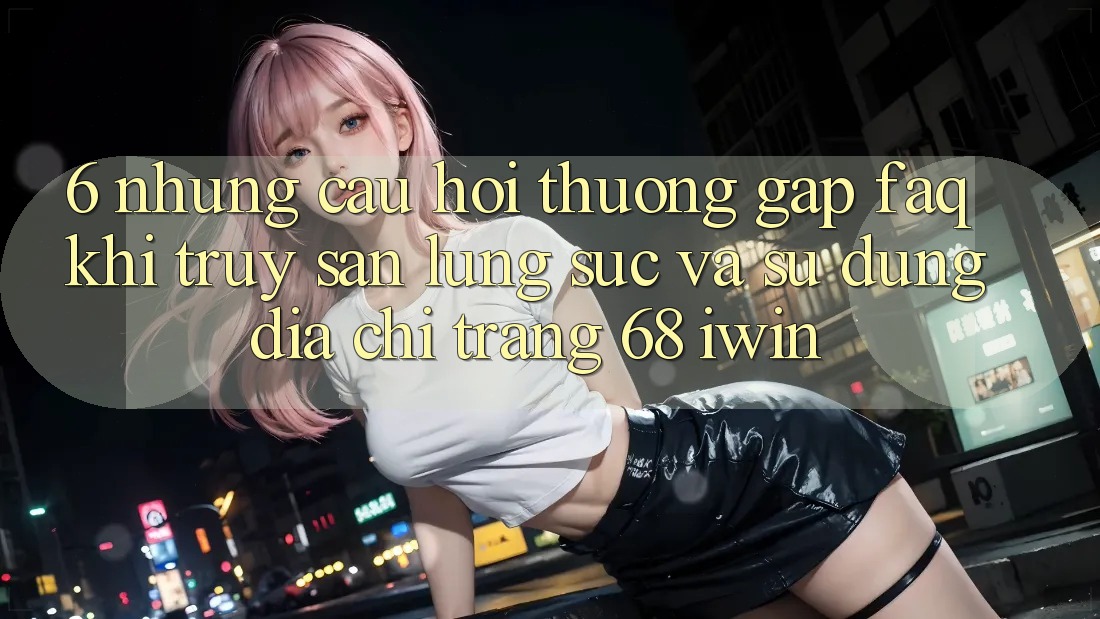 6. Những câu hỏi thường gặp (FAQ) khi truy săn lùng sục và sử dụng Địa chỉ trang 68 iwin 6. Những câu hỏi thường gặp (FAQ) khi truy săn lùng sục và sử dụng Địa chỉ trang 68 iwin