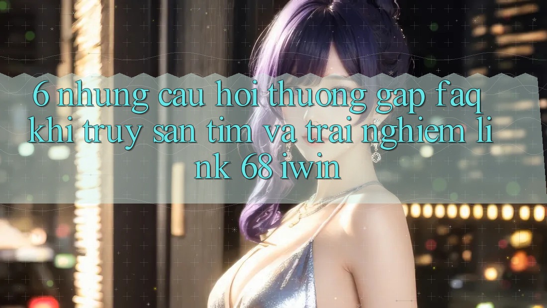 6. Những câu hỏi thường gặp (FAQ) khi truy săn tìm và trải nghiệm Link 68 iwin 6. Những câu hỏi thường gặp (FAQ) khi truy săn tìm và trải nghiệm Link 68 iwin