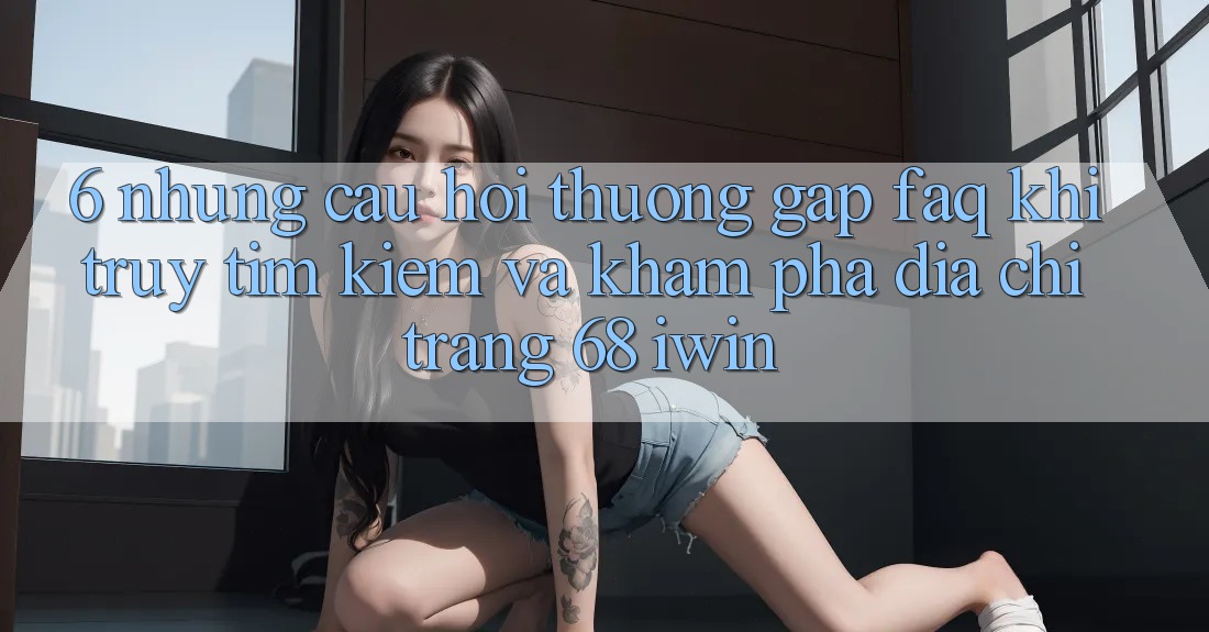 6. Những câu hỏi thường gặp (FAQ) khi truy tìm kiếm và khám phá Địa chỉ trang 68 iwin 6. Những câu hỏi thường gặp (FAQ) khi truy tìm kiếm và khám phá Địa chỉ trang 68 iwin
