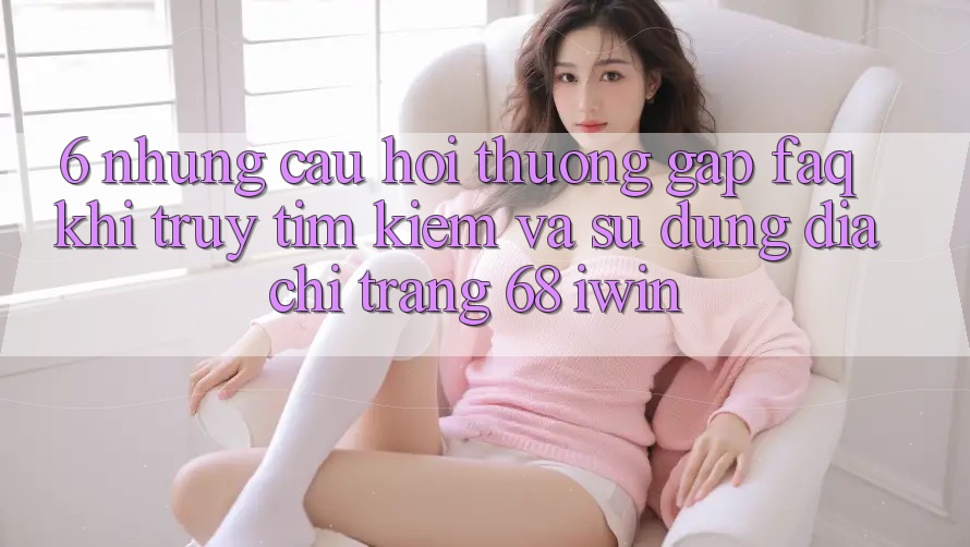 6. Những câu hỏi thường gặp (FAQ) khi truy tìm kiếm và sử dụng Địa chỉ trang 68 iwin 6. Những câu hỏi thường gặp (FAQ) khi truy tìm kiếm và sử dụng Địa chỉ trang 68 iwin