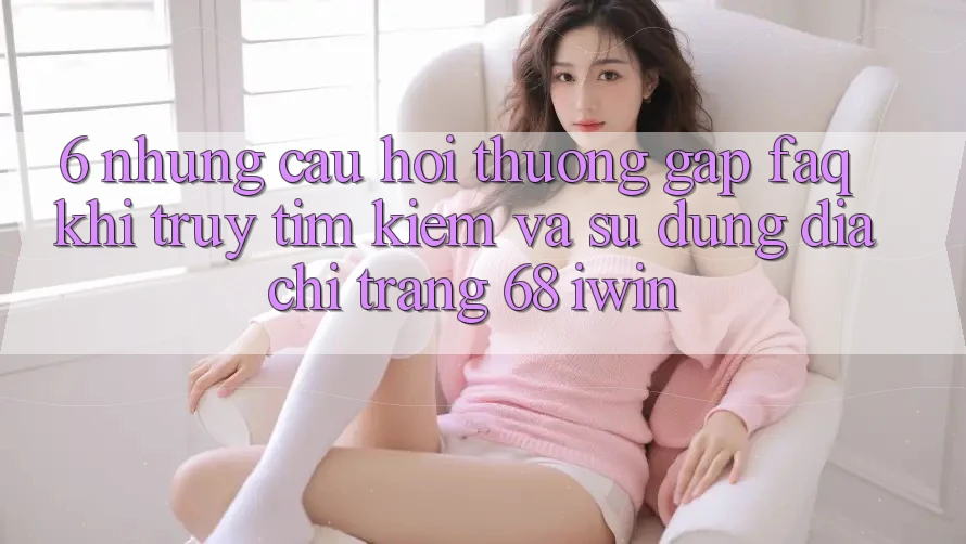 6. Những câu hỏi thường gặp (FAQ) khi truy tìm kiếm và sử dụng Địa chỉ trang 68 iwin 6. Những câu hỏi thường gặp (FAQ) khi truy tìm kiếm và sử dụng Địa chỉ trang 68 iwin