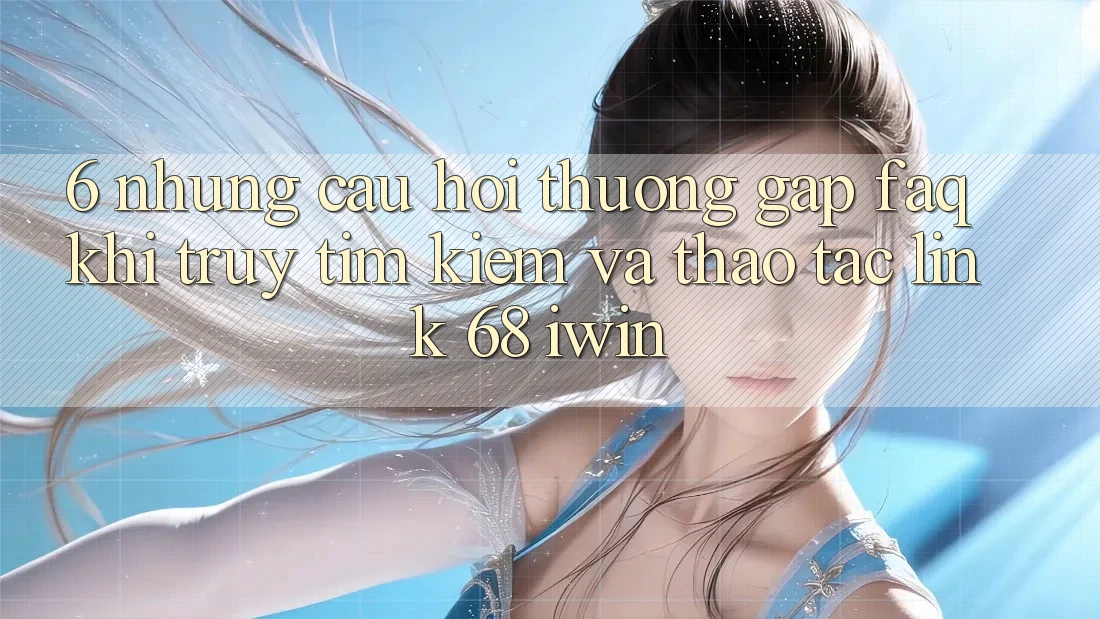 6. Những câu hỏi thường gặp (FAQ) khi truy tìm kiếm và thao tác Link 68 iwin 6. Những câu hỏi thường gặp (FAQ) khi truy tìm kiếm và thao tác Link 68 iwin
