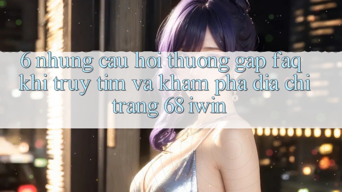 6. Những câu hỏi thường gặp (FAQ) khi truy tìm và khám phá Địa chỉ trang 68 iwin