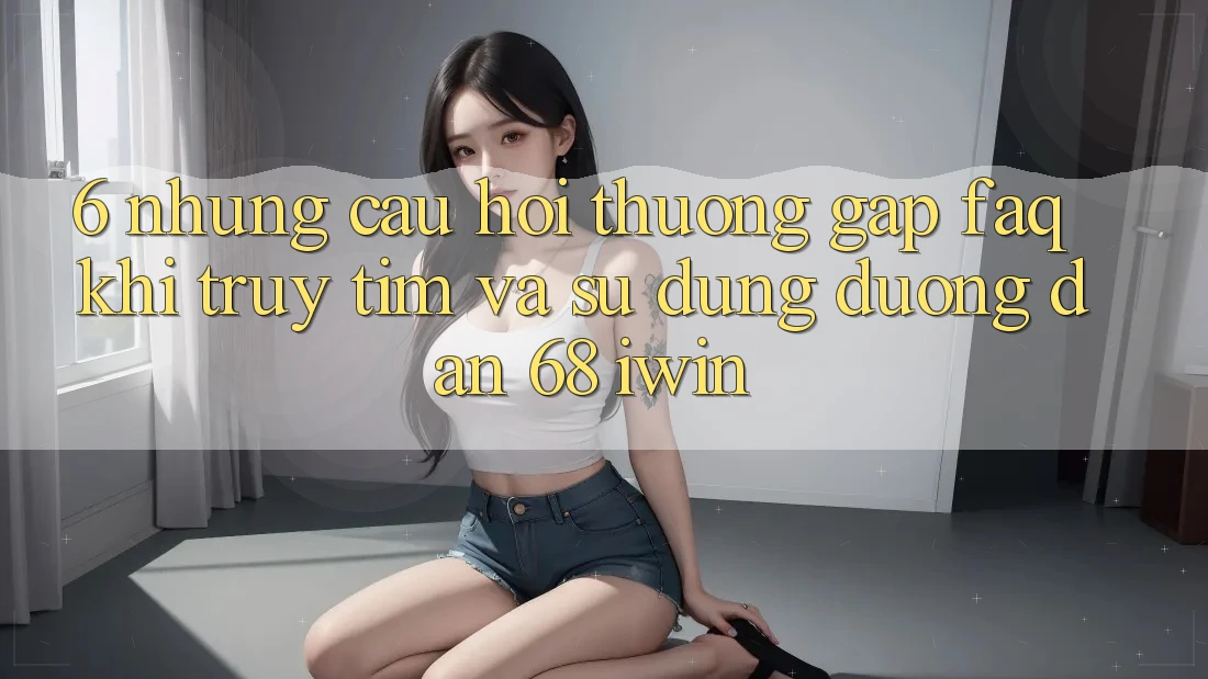 6. Những câu hỏi thường gặp (FAQ) khi truy tìm và sử dụng Đường dẫn 68 iwin 6. Những câu hỏi thường gặp (FAQ) khi truy tìm và sử dụng Đường dẫn 68 iwin
