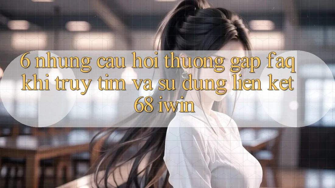 6. Những câu hỏi thường gặp (FAQ) khi truy tìm và sử dụng Liên kết 68 iwin