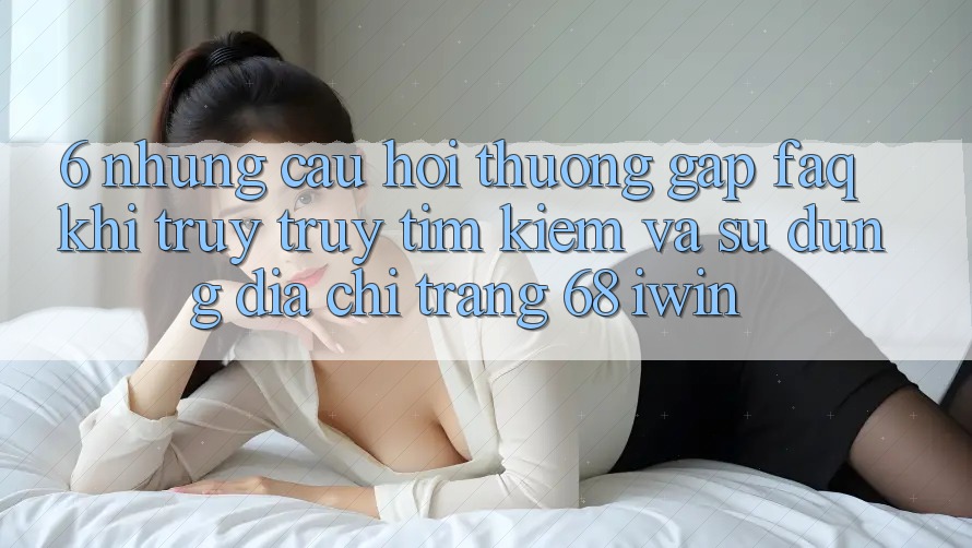 6. Những câu hỏi thường gặp (FAQ) khi truy truy tìm kiếm và sử dụng Địa chỉ trang 68 iwin 6. Những câu hỏi thường gặp (FAQ) khi truy truy tìm kiếm và sử dụng Địa chỉ trang 68 iwin