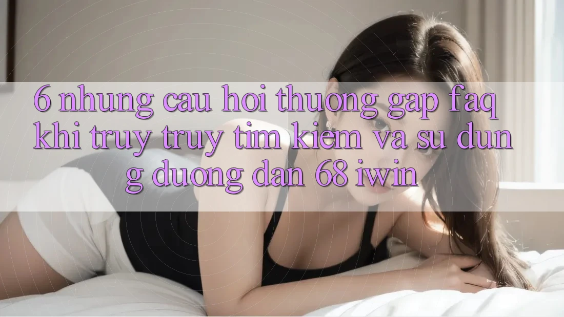 6. Những câu hỏi thường gặp (FAQ) khi truy truy tìm kiếm và sử dụng Đường dẫn 68 iwin 6. Những câu hỏi thường gặp (FAQ) khi truy truy tìm kiếm và sử dụng Đường dẫn 68 iwin