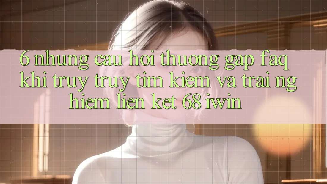 6. Những câu hỏi thường gặp (FAQ) khi truy truy tìm kiếm và trải nghiệm Liên kết 68 iwin 6. Những câu hỏi thường gặp (FAQ) khi truy truy tìm kiếm và trải nghiệm Liên kết 68 iwin