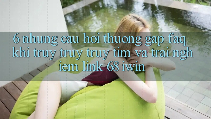 6. Những câu hỏi thường gặp (FAQ) khi truy truy truy tìm và trải nghiệm Link 68 iwin