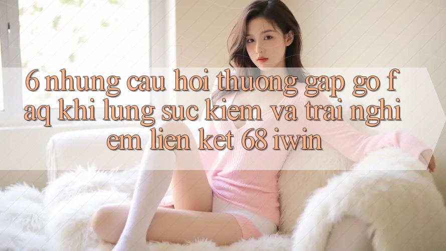 6. Những câu hỏi thường gặp gỡ (FAQ) khi lùng sục kiếm và trải nghiệm Liên kết 68 iwin 6. Những câu hỏi thường gặp gỡ (FAQ) khi lùng sục kiếm và trải nghiệm Liên kết 68 iwin