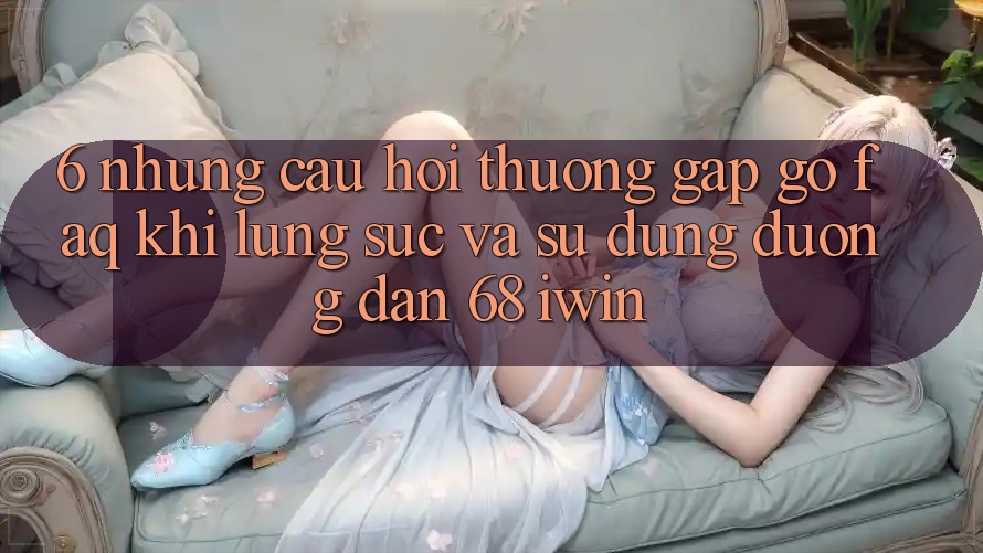 6. Những câu hỏi thường gặp gỡ (FAQ) khi lùng sục và sử dụng Đường dẫn 68 iwin 6. Những câu hỏi thường gặp gỡ (FAQ) khi lùng sục và sử dụng Đường dẫn 68 iwin