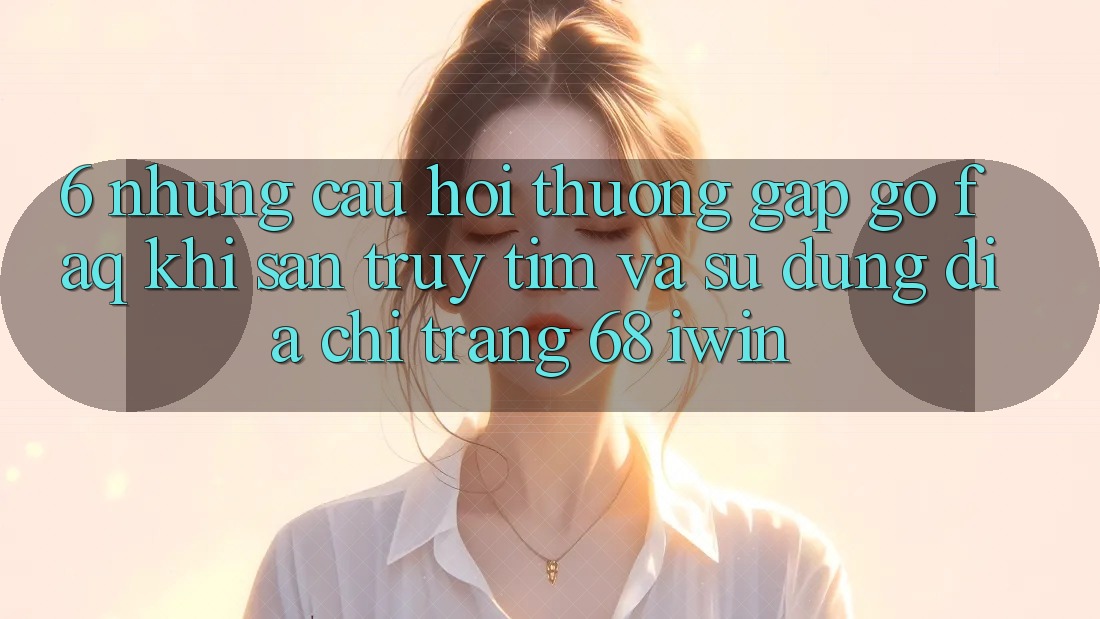6. Những câu hỏi thường gặp gỡ (FAQ) khi săn truy tìm và sử dụng Địa chỉ trang 68 iwin 6. Những câu hỏi thường gặp gỡ (FAQ) khi săn truy tìm và sử dụng Địa chỉ trang 68 iwin
