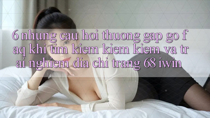 6. Những câu hỏi thường gặp gỡ (FAQ) khi tìm kiếm kiếm kiếm và trải nghiệm Địa chỉ trang 68 iwin 6. Những câu hỏi thường gặp gỡ (FAQ) khi tìm kiếm kiếm kiếm và trải nghiệm Địa chỉ trang 68 iwin