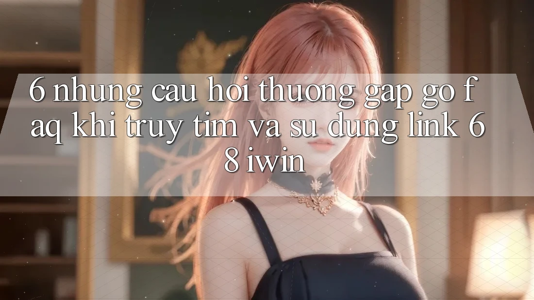 6. Những câu hỏi thường gặp gỡ (FAQ) khi truy tìm và sử dụng Link 68 iwin