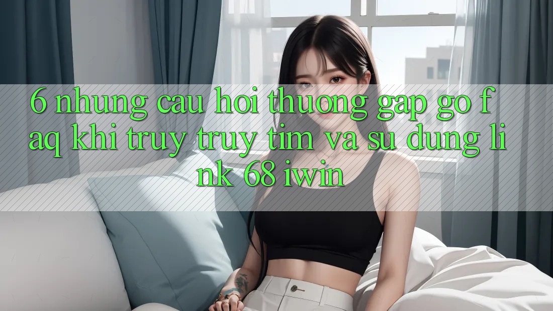 6. Những câu hỏi thường gặp gỡ (FAQ) khi truy truy tìm và sử dụng Link 68 iwin