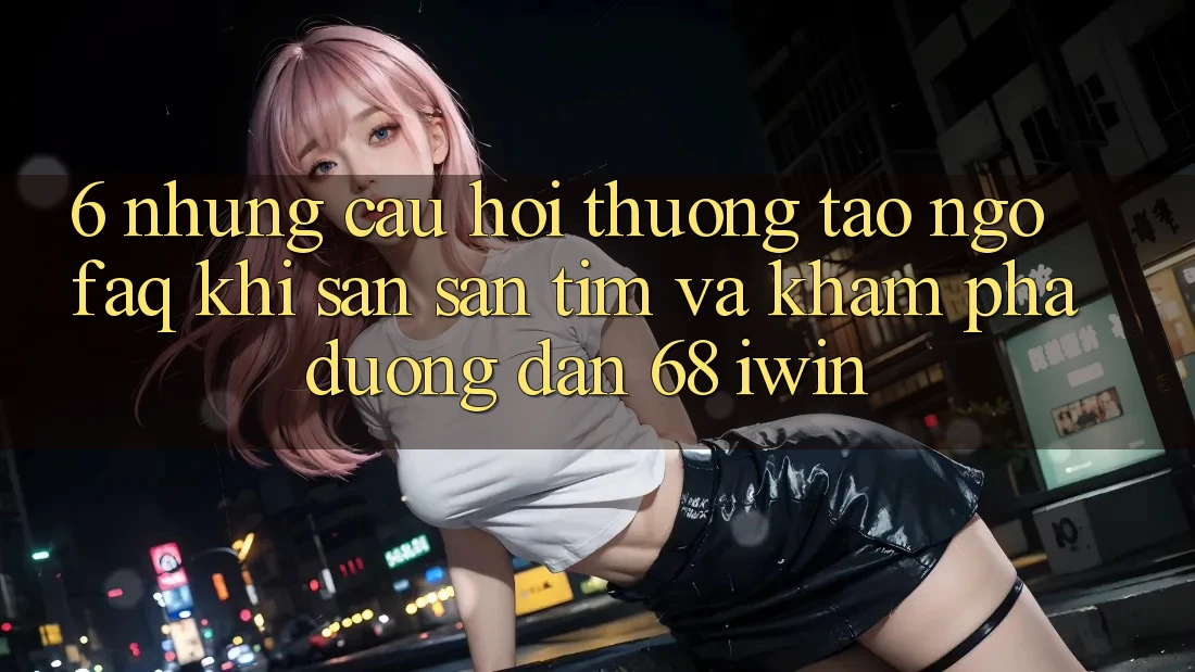 6. Những câu hỏi thường tao ngộ (FAQ) khi săn săn tìm và khám phá Đường dẫn 68 iwin 6. Những câu hỏi thường tao ngộ (FAQ) khi săn săn tìm và khám phá Đường dẫn 68 iwin