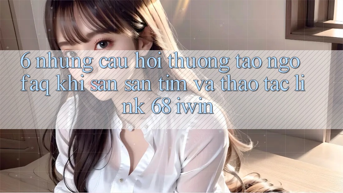 6. Những câu hỏi thường tao ngộ (FAQ) khi săn săn tìm và thao tác Link 68 iwin 6. Những câu hỏi thường tao ngộ (FAQ) khi săn săn tìm và thao tác Link 68 iwin