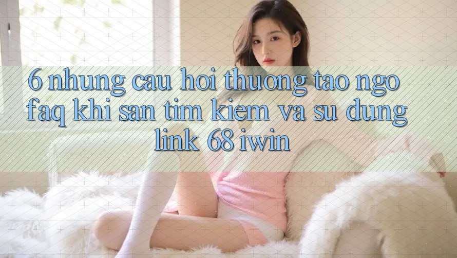 6. Những câu hỏi thường tao ngộ (FAQ) khi săn tìm kiếm và sử dụng Link 68 iwin 6. Những câu hỏi thường tao ngộ (FAQ) khi săn tìm kiếm và sử dụng Link 68 iwin