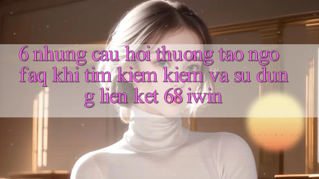 6. Những câu hỏi thường tao ngộ (FAQ) khi tìm kiếm kiếm và sử dụng Liên kết 68 iwin 6. Những câu hỏi thường tao ngộ (FAQ) khi tìm kiếm kiếm và sử dụng Liên kết 68 iwin