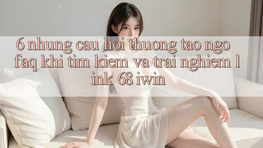 6. Những câu hỏi thường tao ngộ (FAQ) khi tìm kiếm và trải nghiệm Link 68 iwin 6. Những câu hỏi thường tao ngộ (FAQ) khi tìm kiếm và trải nghiệm Link 68 iwin