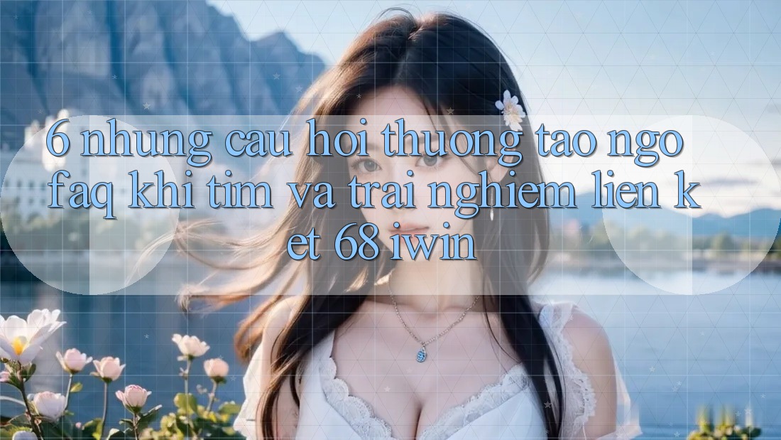 6. Những câu hỏi thường tao ngộ (FAQ) khi tìm và trải nghiệm Liên kết 68 iwin