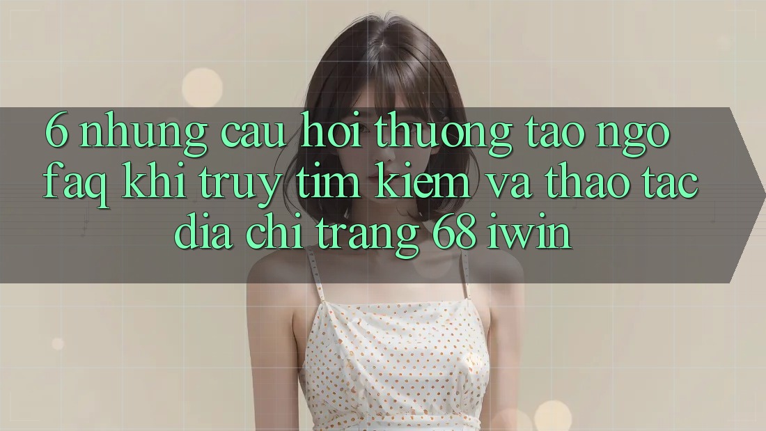 6. Những câu hỏi thường tao ngộ (FAQ) khi truy tìm kiếm và thao tác Địa chỉ trang 68 iwin 6. Những câu hỏi thường tao ngộ (FAQ) khi truy tìm kiếm và thao tác Địa chỉ trang 68 iwin