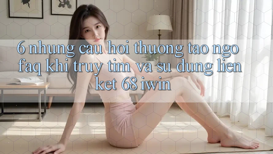 6. Những câu hỏi thường tao ngộ (FAQ) khi truy tìm và sử dụng Liên kết 68 iwin 6. Những câu hỏi thường tao ngộ (FAQ) khi truy tìm và sử dụng Liên kết 68 iwin