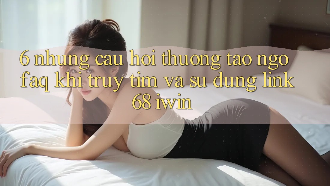 6. Những câu hỏi thường tao ngộ (FAQ) khi truy tìm và sử dụng Link 68 iwin 6. Những câu hỏi thường tao ngộ (FAQ) khi truy tìm và sử dụng Link 68 iwin