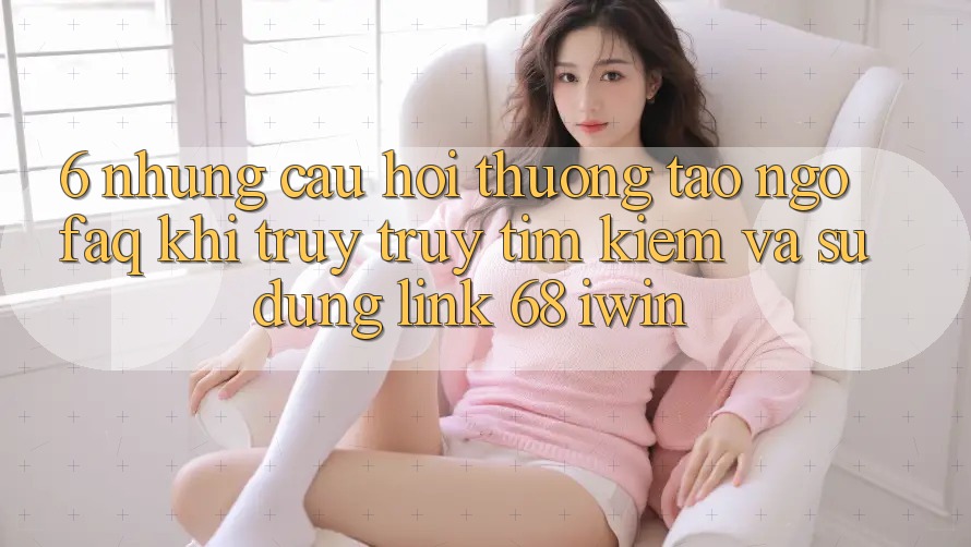 6. Những câu hỏi thường tao ngộ (FAQ) khi truy truy tìm kiếm và sử dụng Link 68 iwin 6. Những câu hỏi thường tao ngộ (FAQ) khi truy truy tìm kiếm và sử dụng Link 68 iwin