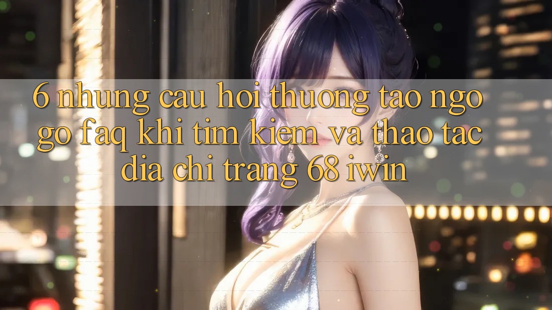 6. Những câu hỏi thường tao ngộ gỡ (FAQ) khi tìm kiếm và thao tác Địa chỉ trang 68 iwin 6. Những câu hỏi thường tao ngộ gỡ (FAQ) khi tìm kiếm và thao tác Địa chỉ trang 68 iwin