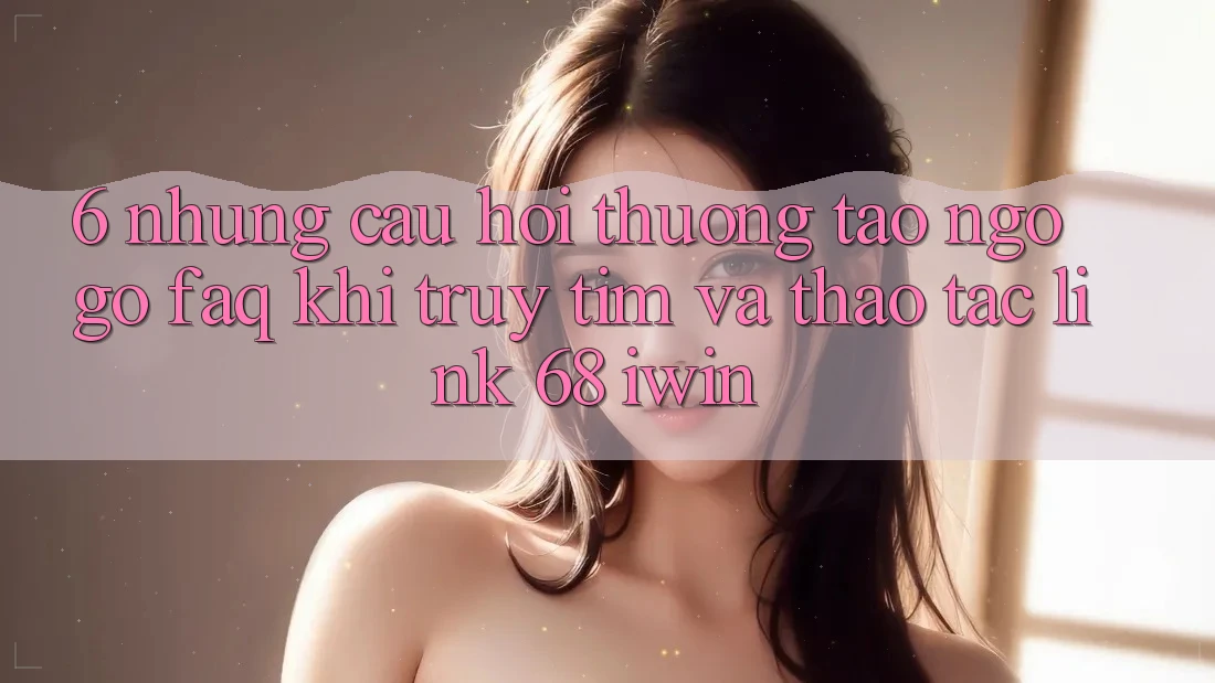 6. Những câu hỏi thường tao ngộ gỡ (FAQ) khi truy tìm và thao tác Link 68 iwin