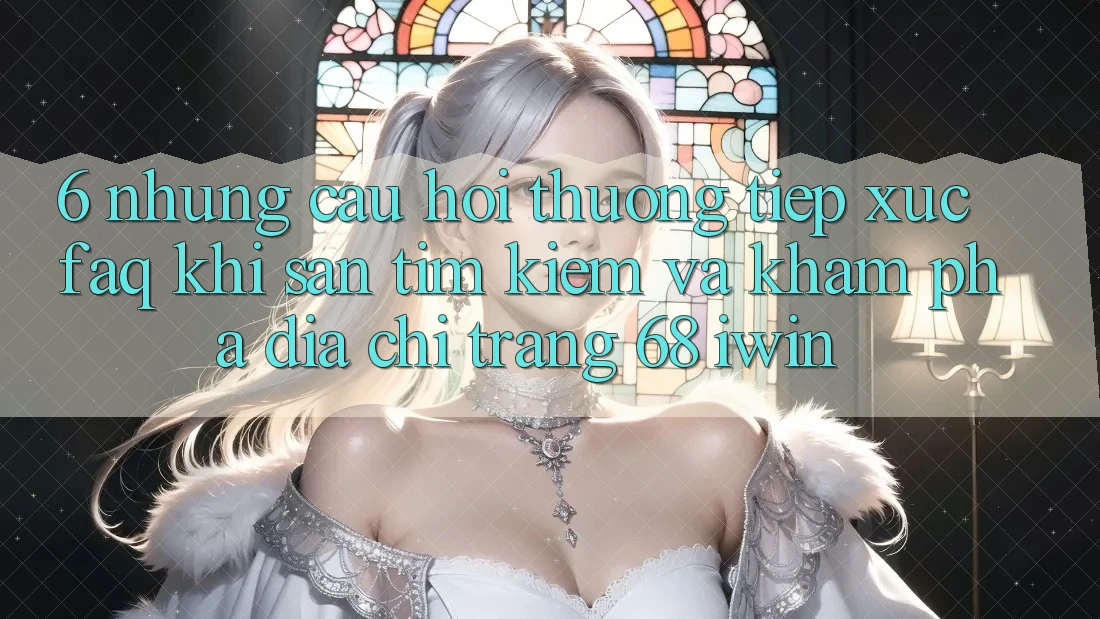 6. Những câu hỏi thường tiếp xúc (FAQ) khi săn tìm kiếm và khám phá Địa chỉ trang 68 iwin