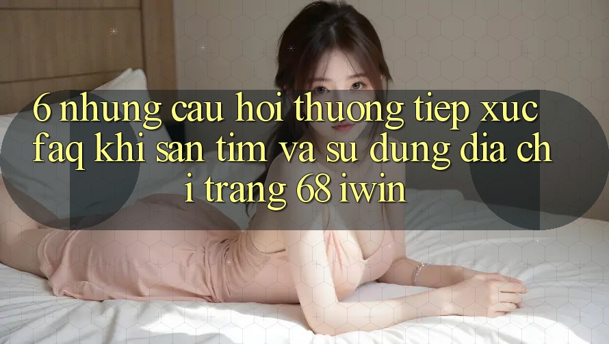 6. Những câu hỏi thường tiếp xúc (FAQ) khi săn tìm và sử dụng Địa chỉ trang 68 iwin 6. Những câu hỏi thường tiếp xúc (FAQ) khi săn tìm và sử dụng Địa chỉ trang 68 iwin