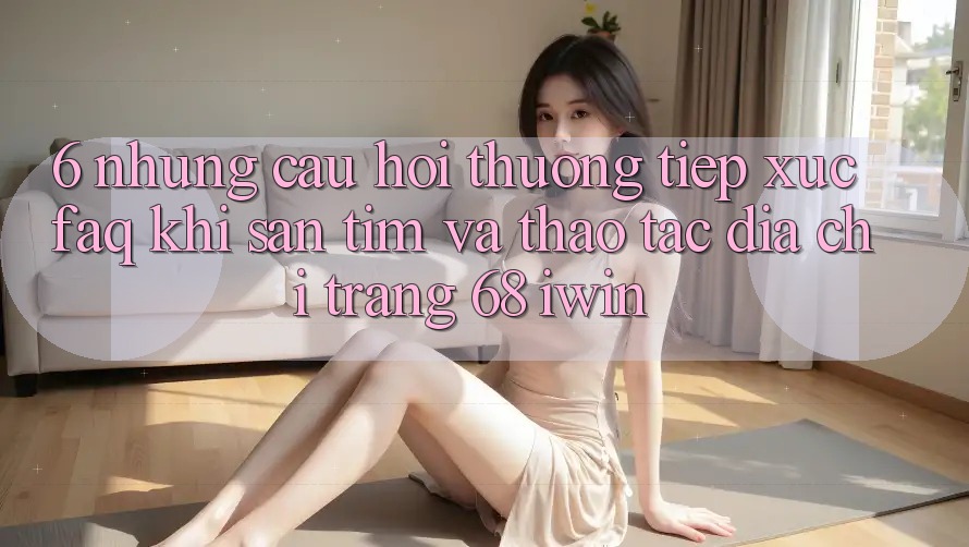 6. Những câu hỏi thường tiếp xúc (FAQ) khi săn tìm và thao tác Địa chỉ trang 68 iwin 6. Những câu hỏi thường tiếp xúc (FAQ) khi săn tìm và thao tác Địa chỉ trang 68 iwin