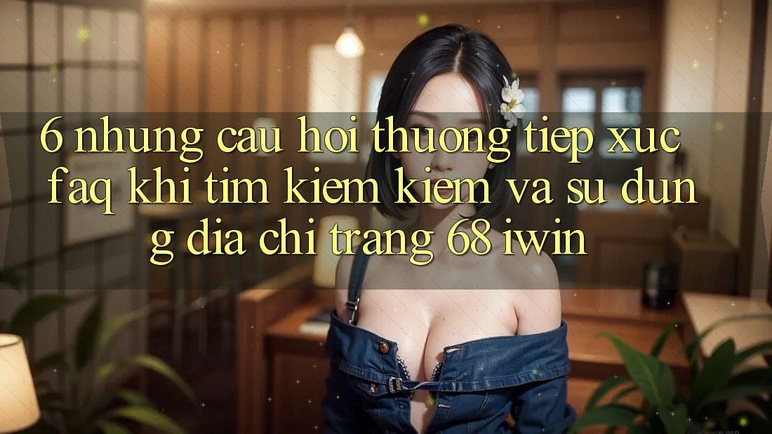 6. Những câu hỏi thường tiếp xúc (FAQ) khi tìm kiếm kiếm và sử dụng Địa chỉ trang 68 iwin