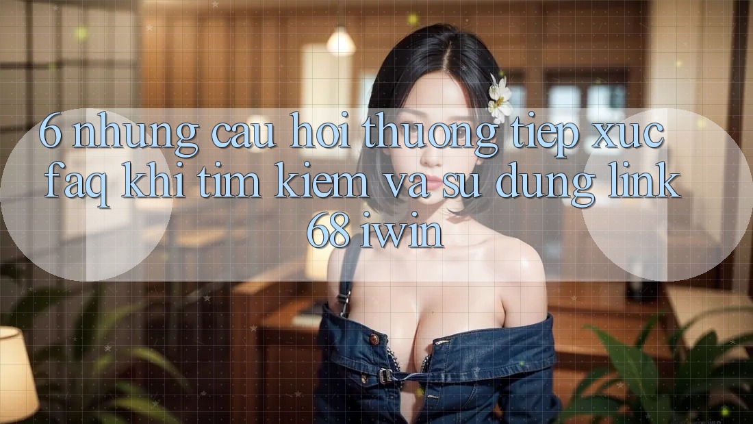 6. Những câu hỏi thường tiếp xúc (FAQ) khi tìm kiếm và sử dụng Link 68 iwin 6. Những câu hỏi thường tiếp xúc (FAQ) khi tìm kiếm và sử dụng Link 68 iwin