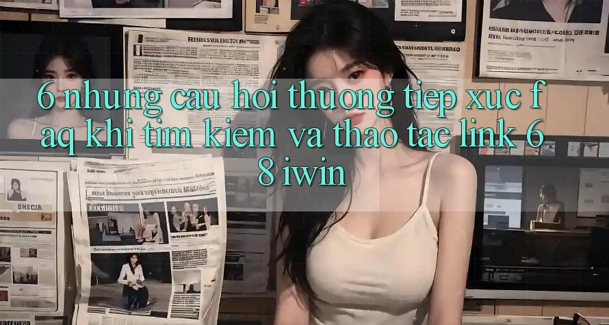 6. Những câu hỏi thường tiếp xúc (FAQ) khi tìm kiếm và thao tác Link 68 iwin 6. Những câu hỏi thường tiếp xúc (FAQ) khi tìm kiếm và thao tác Link 68 iwin