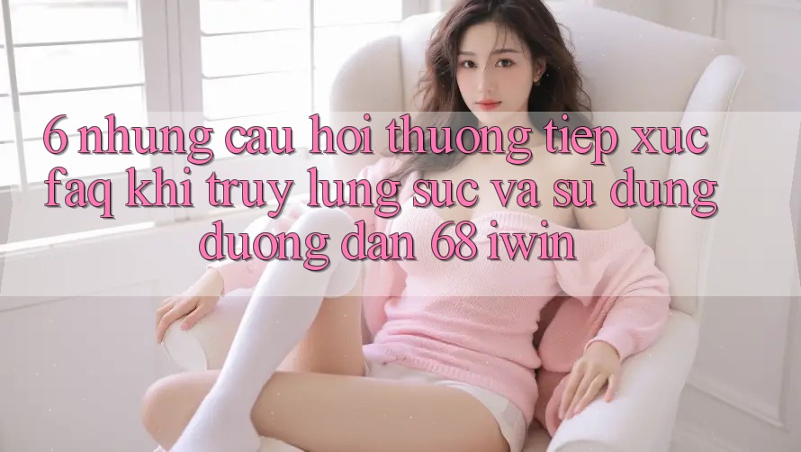 6. Những câu hỏi thường tiếp xúc (FAQ) khi truy lùng sục và sử dụng Đường dẫn 68 iwin 6. Những câu hỏi thường tiếp xúc (FAQ) khi truy lùng sục và sử dụng Đường dẫn 68 iwin